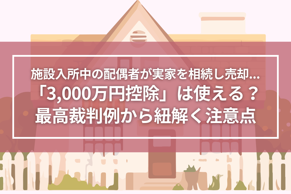 施設入所中の配偶者が実家を相続して売却…「3,000万円控除」は使える？最高裁判例から紐解く注意点